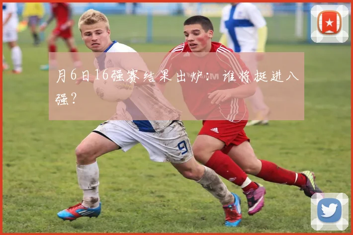 月6日16强赛结果出炉:谁将挺进八强?