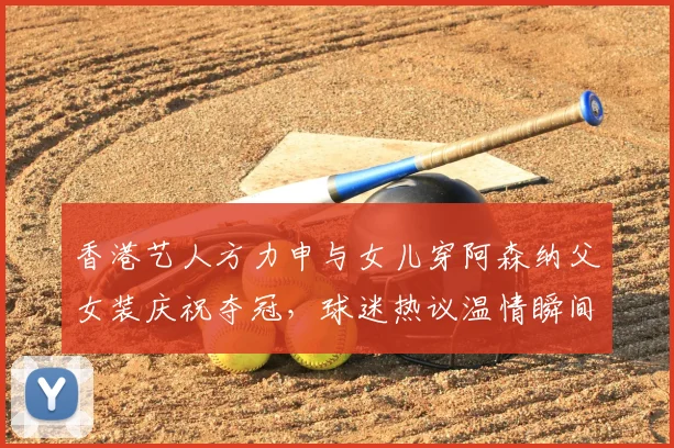 香港艺人方力申与女儿穿阿森纳父女装庆祝夺冠,球迷热议温情瞬间
