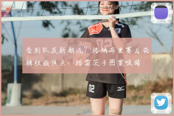 告别队友新潮流？格纳布里赛后花裤衩成焦点，格雷茨卡图案吸睛
