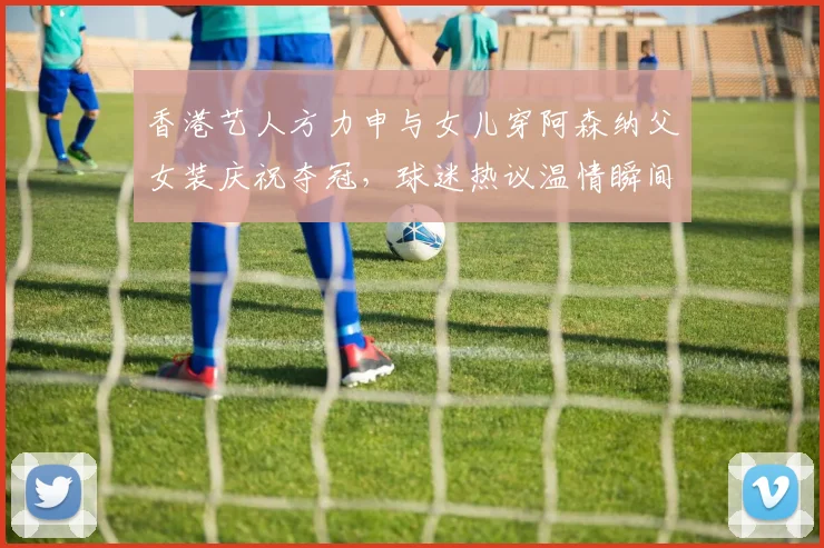 香港艺人方力申与女儿穿阿森纳父女装庆祝夺冠,球迷热议温情瞬间