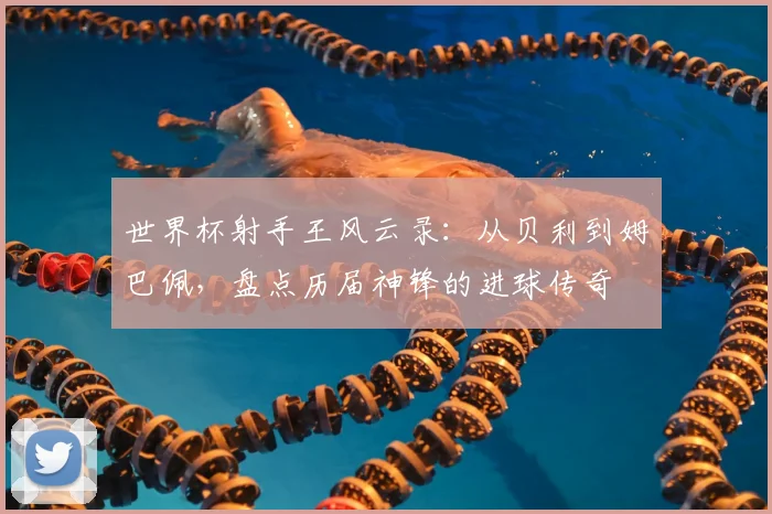 世界杯射手王风云录：从贝利到姆巴佩，盘点历届神锋的进球传奇