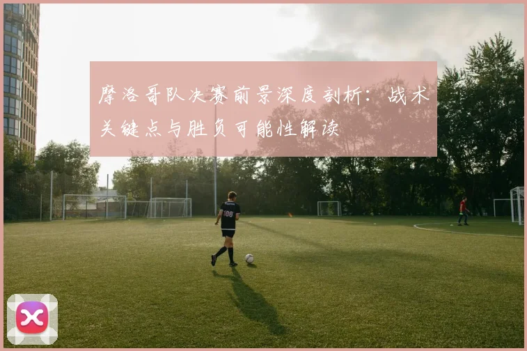 摩洛哥队决赛前景深度剖析：战术关键点与胜负可能性解读